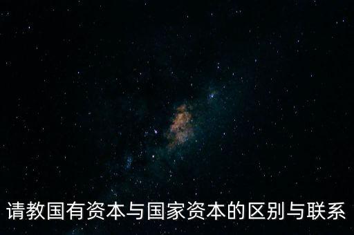 請(qǐng)教國(guó)有資本與國(guó)家資本的區(qū)別與聯(lián)系