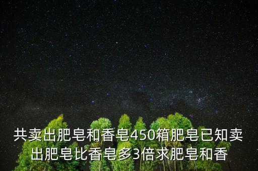 東莞香皂銷售急增三倍什么意思，共賣出肥皂和香皂450箱肥皂已知賣出肥皂比香皂多3倍求肥皂和香