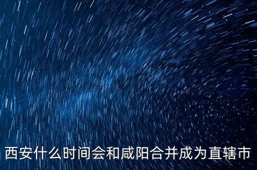 西咸什么時(shí)候成直轄市，西咸合并西安報(bào)批直轄市