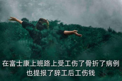 在富士康上班路上受工傷了骨折了病例也提報(bào)了辭工后工傷錢