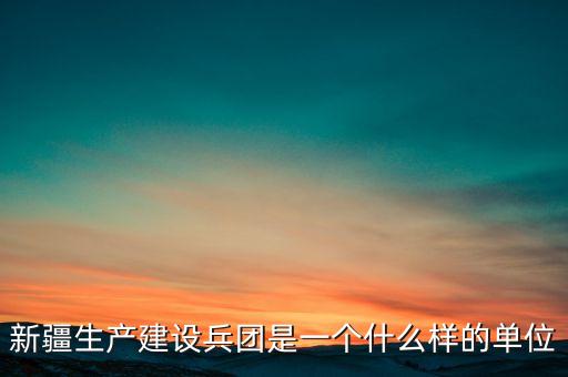 新疆生產(chǎn)建設兵團是一個什么樣的單位