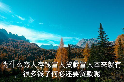 為什么說窮人存錢富人借錢，為什么窮人存錢富人貸款富人本來就有很多錢了何必還要貸款呢