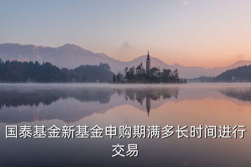 國(guó)泰基金新基金申購(gòu)期滿多長(zhǎng)時(shí)間進(jìn)行交易