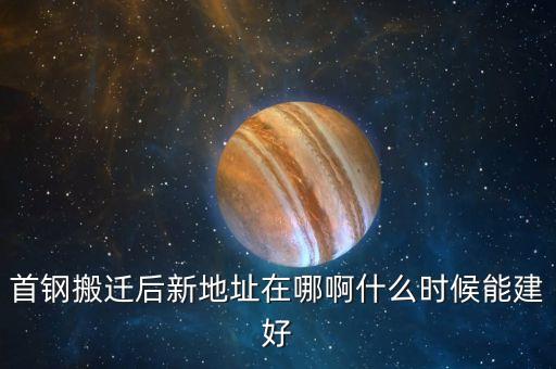 首剛搬遷到什么地方，首鋼搬遷后新地址在哪啊什么時候能建好