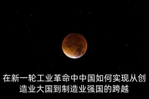 在新一輪工業(yè)革命中中國(guó)如何實(shí)現(xiàn)從創(chuàng)造業(yè)大國(guó)到制造業(yè)強(qiáng)國(guó)的跨越