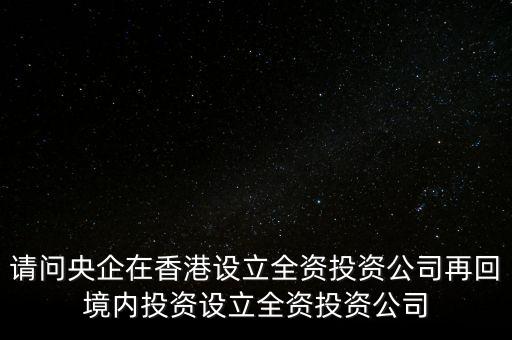 央企的投資公司是什么性質(zhì)，請(qǐng)問(wèn)央企在香港設(shè)立全資投資公司再回境內(nèi)投資設(shè)立全資投資公司