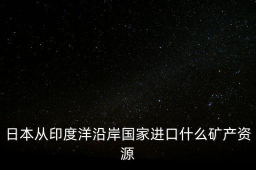 日本從印度進(jìn)口什么礦，日本從澳大利亞中東印度分別進(jìn)口什么礦