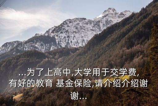 ...為了上高中,大學(xué)用于交學(xué)費,有好的教育 基金保險,請介紹介紹謝謝...