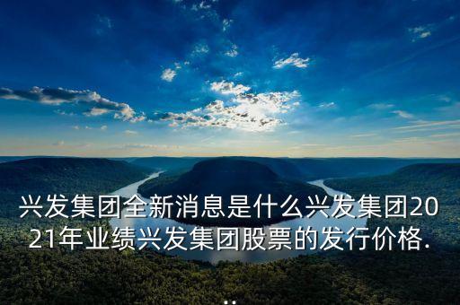 興發(fā)集團(tuán)全新消息是什么興發(fā)集團(tuán)2021年業(yè)績興發(fā)集團(tuán)股票的發(fā)行價格...