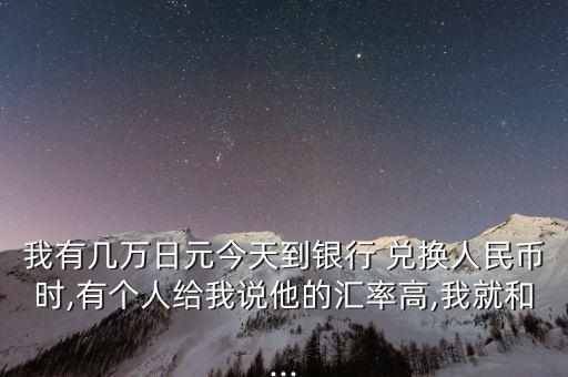 我有幾萬(wàn)日元今天到銀行 兌換人民幣時(shí),有個(gè)人給我說(shuō)他的匯率高,我就和...