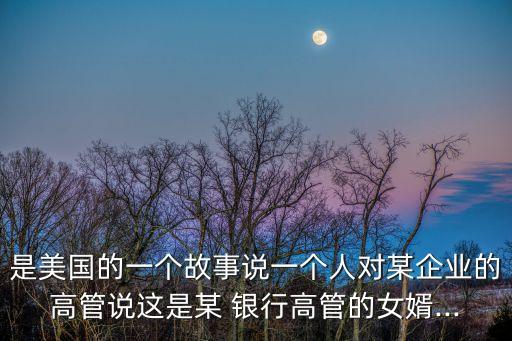 是美國的一個故事說一個人對某企業(yè)的高管說這是某 銀行高管的女婿...