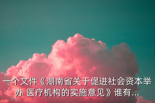 一個(gè)文件《湖南省關(guān)于促進(jìn)社會資本舉辦 醫(yī)療機(jī)構(gòu)的實(shí)施意見》誰有...