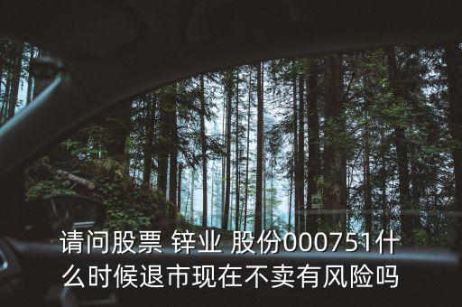 請問股票 鋅業(yè) 股份000751什么時候退市現(xiàn)在不賣有風險嗎