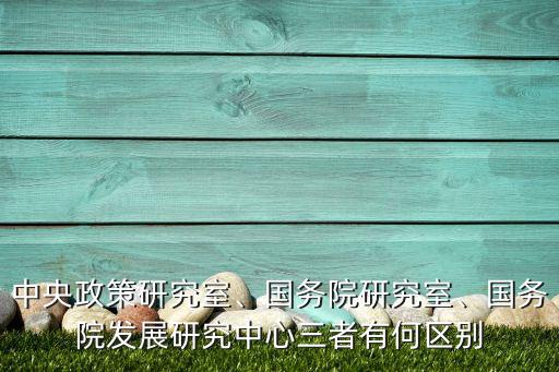 中央政策研究室、國(guó)務(wù)院研究室、國(guó)務(wù)院發(fā)展研究中心三者有何區(qū)別