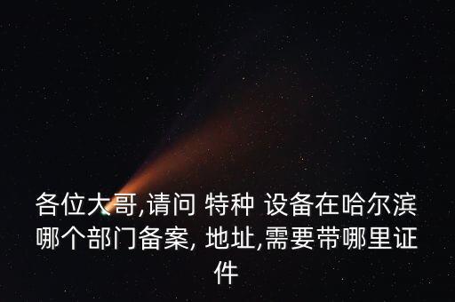 各位大哥,請問 特種 設(shè)備在哈爾濱哪個部門備案, 地址,需要帶哪里證件