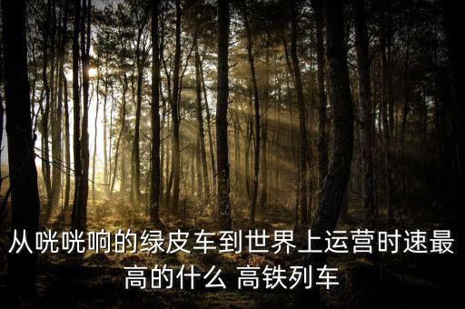 從咣咣響的綠皮車(chē)到世界上運(yùn)營(yíng)時(shí)速最高的什么 高鐵列車(chē)