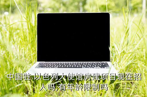 中國(guó)駐 以色列大使館房建項(xiàng)目現(xiàn)在招人嗎,有年齡限制嗎