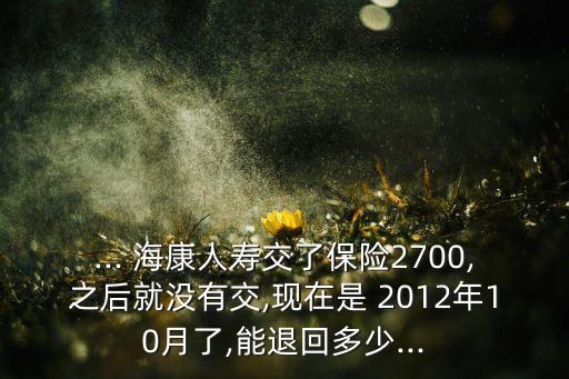 ... ?？等藟劢涣吮ｋU(xiǎn)2700,之后就沒(méi)有交,現(xiàn)在是 2012年10月了,能退回多少...