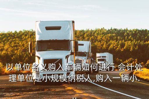 以單位名義購(gòu)入車輛如何進(jìn)行 會(huì)計(jì)處理單位是小規(guī)模納稅人,購(gòu)入一輛小...