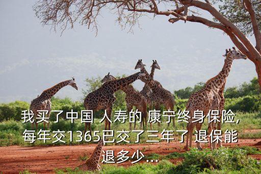 我買了中國 人壽的 康寧終身保險(xiǎn),每年交1365已交了三年了 退保能退多少...