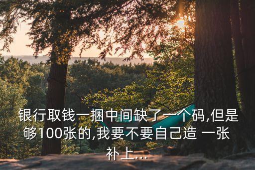  銀行取錢一捆中間缺了一個(gè)碼,但是夠100張的,我要不要自己造 一張補(bǔ)上...