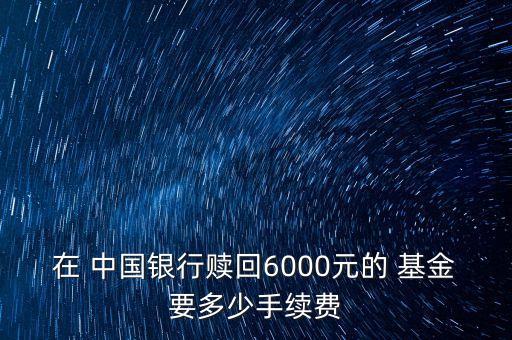 在 中國銀行贖回6000元的 基金要多少手續(xù)費