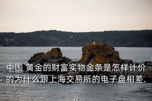 中國 黃金的財富實物金條是怎樣計價的為什么跟上海交易所的電子盤相差...