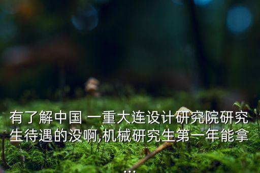 有了解中國 一重大連設計研究院研究生待遇的沒啊,機械研究生第一年能拿...