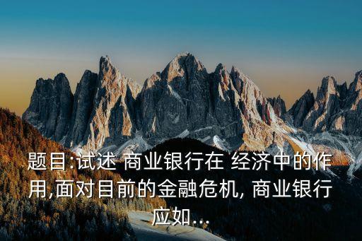 題目:試述 商業(yè)銀行在 經(jīng)濟中的作用,面對目前的金融危機, 商業(yè)銀行應如...