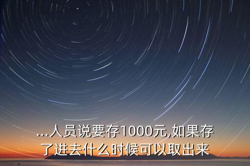 ...人員說要存1000元,如果存了進(jìn)去什么時(shí)候可以取出來