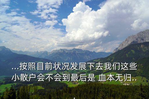 ...按照目前狀況發(fā)展下去我們這些小散戶會不會到最后是 血本無歸...