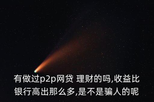 有做過p2p網貸 理財的嗎,收益比銀行高出那么多,是不是騙人的呢