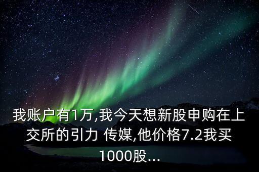 我賬戶有1萬,我今天想新股申購在上交所的引力 傳媒,他價格7.2我買1000股...