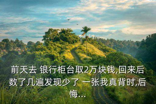 前天去 銀行柜臺取2萬塊錢,回來后數(shù)了幾遍發(fā)現(xiàn)少了 一張我真背時(shí),后悔...