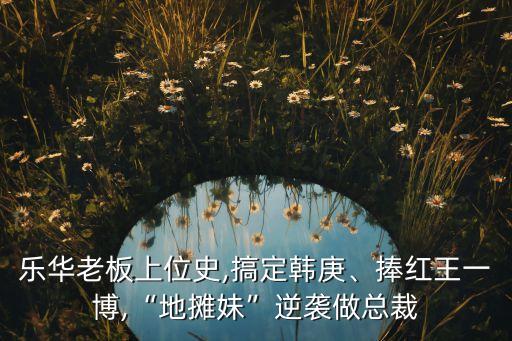 樂(lè)華老板上位史,搞定韓庚、捧紅王一博,“地?cái)偯谩蹦嬉u做總裁