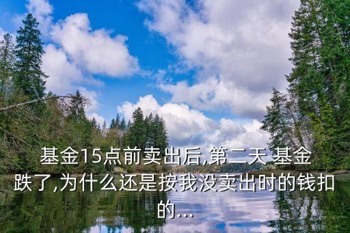  基金15點(diǎn)前賣出后,第二天 基金跌了,為什么還是按我沒(méi)賣出時(shí)的錢扣的...