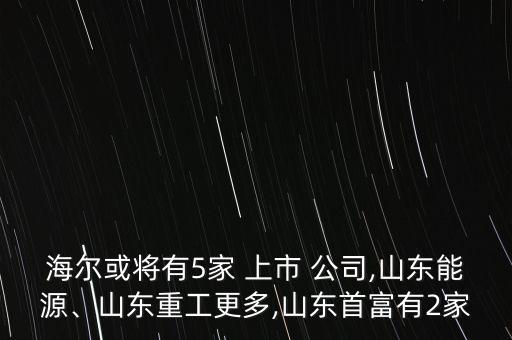 海爾或?qū)⒂?家 上市 公司,山東能源、山東重工更多,山東首富有2家