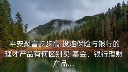  平安聚富步步高 投連保險與銀行的理才產(chǎn)品有何區(qū)別買 基金、銀行理財產(chǎn)品...