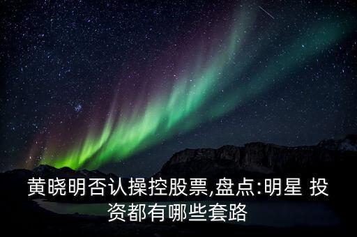 黃曉明否認操控股票,盤點:明星 投資都有哪些套路