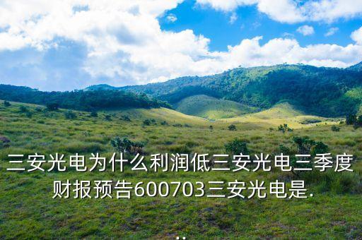 三安光電為什么利潤低三安光電三季度 財(cái)報(bào)預(yù)告600703三安光電是...