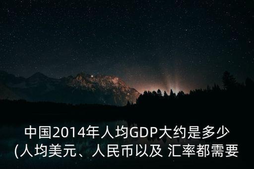 中國2014年人均GDP大約是多少(人均美元、人民幣以及 匯率都需要