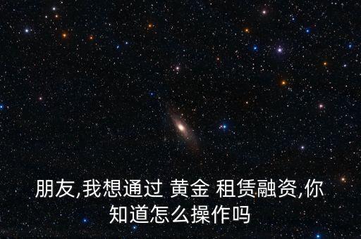 朋友,我想通過(guò) 黃金 租賃融資,你知道怎么操作嗎