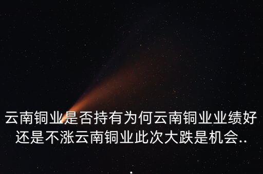 云南銅業(yè)是否持有為何云南銅業(yè)業(yè)績(jī)好還是不漲云南銅業(yè)此次大跌是機(jī)會(huì)...