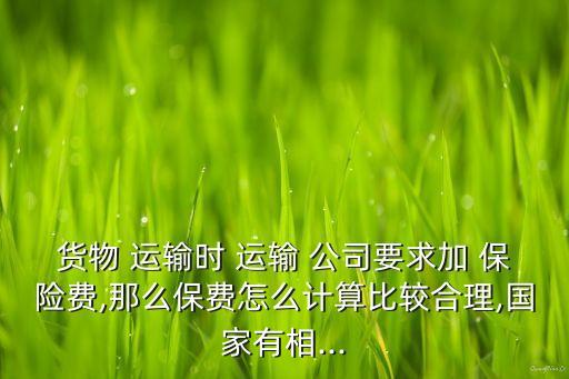 貨物 運輸時 運輸 公司要求加 保險費,那么保費怎么計算比較合理,國家有相...