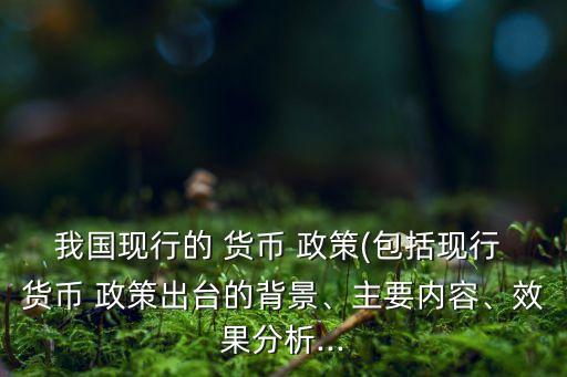 我國(guó)現(xiàn)行的 貨幣 政策(包括現(xiàn)行 貨幣 政策出臺(tái)的背景、主要內(nèi)容、效果分析...