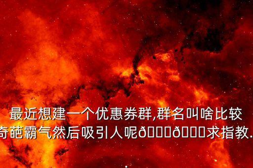 最近想建一個(gè)優(yōu)惠券群,群名叫啥比較奇葩霸氣然后吸引人呢??求指教...