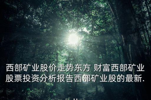 西部礦業(yè)股價走勢東方 財富西部礦業(yè)股票投資分析報告西部礦業(yè)股的最新...