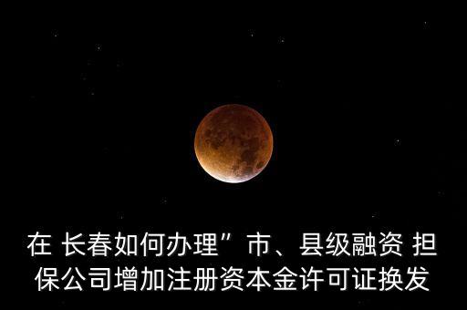 在 長春如何辦理”市、縣級融資 擔(dān)保公司增加注冊資本金許可證換發(fā)
