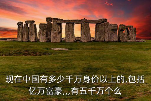 現(xiàn)在中國有多少千萬身價以上的,包括億萬富豪,,,有五千萬個么
