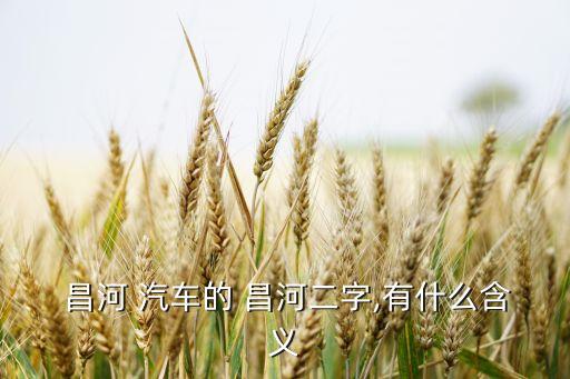  昌河 汽車(chē)的 昌河二字,有什么含義